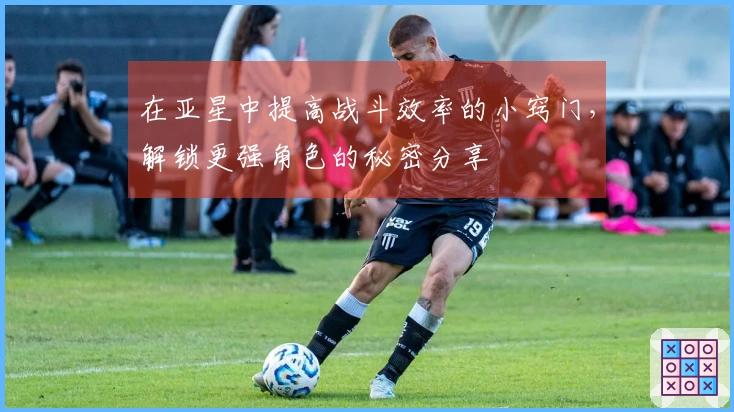 在亚星中提高战斗效率的小窍门，解锁更强角色的秘密分享